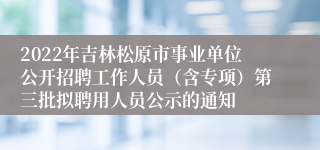 2022年吉林松原市事业单位公开招聘工作人员（含专项）第三批拟聘用人员公示的通知