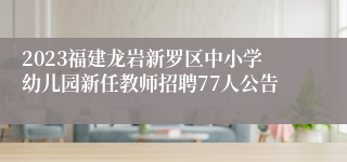 2023福建龙岩新罗区中小学幼儿园新任教师招聘77人公告