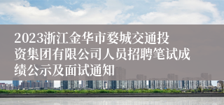 2023浙江金华市婺城交通投资集团有限公司人员招聘笔试成绩公示及面试通知