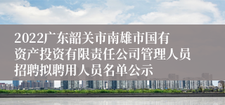 2022广东韶关市南雄市国有资产投资有限责任公司管理人员招聘拟聘用人员名单公示