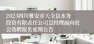 2023四川雅安市天全县水务投资有限责任公司总经理面向社会选聘报名延期公告