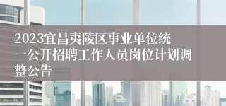 2023宜昌夷陵区事业单位统一公开招聘工作人员岗位计划调整公告