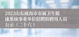 2022山东威海市市属卫生健康系统事业单位招聘拟聘用人员公示（二十六 ）