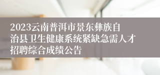 2023云南普洱市景东彝族自治县卫生健康系统紧缺急需人才招聘综合成绩公告