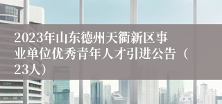 2023年山东德州天衢新区事业单位优秀青年人才引进公告（23人）