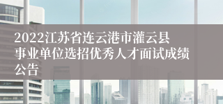 2022江苏省连云港市灌云县事业单位选招优秀人才面试成绩公告