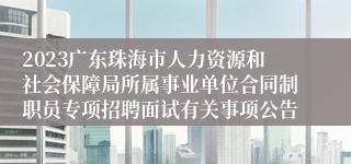 2023广东珠海市人力资源和社会保障局所属事业单位合同制职员专项招聘面试有关事项公告