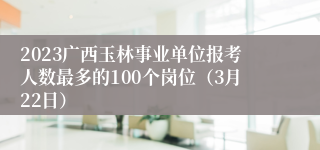 2023广西玉林事业单位报考人数最多的100个岗位（3月22日）