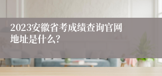 2023安徽省考成绩查询官网地址是什么？