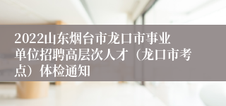 2022山东烟台市龙口市事业单位招聘高层次人才（龙口市考点）体检通知