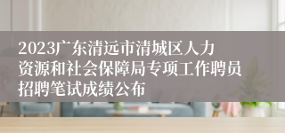 2023广东清远市清城区人力资源和社会保障局专项工作聘员招聘笔试成绩公布