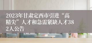 2023年甘肃定西市引进“高精尖”人才和急需紧缺人才382人公告