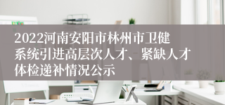 2022河南安阳市林州市卫健系统引进高层次人才、紧缺人才体检递补情况公示