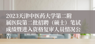 2023天津中医药大学第二附属医院第二批招聘（硕士）笔试成绩暨进入资格复审人员情况公告