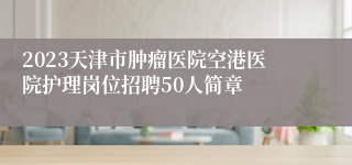 2023天津市肿瘤医院空港医院护理岗位招聘50人简章