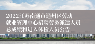 2022江苏南通市通州区劳动就业管理中心招聘劳务派遣人员总成绩和进入体检人员公告