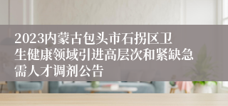 2023内蒙古包头市石拐区卫生健康领域引进高层次和紧缺急需人才调剂公告