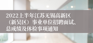 2022上半年江苏无锡高新区（新吴区）事业单位招聘面试、总成绩及体检事项通知