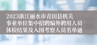 2023浙江丽水市青田县机关事业单位集中招聘编外聘用人员体检结果及入围考察人员名单通知（三）