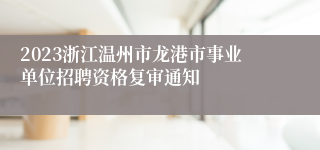 2023浙江温州市龙港市事业单位招聘资格复审通知