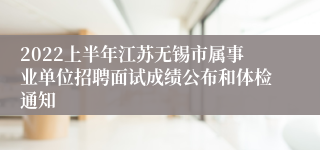2022上半年江苏无锡市属事业单位招聘面试成绩公布和体检通知