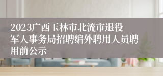 2023广西玉林市北流市退役军人事务局招聘编外聘用人员聘用前公示