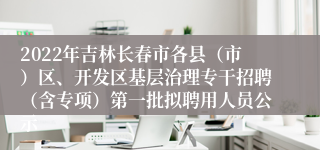 2022年吉林长春市各县（市）区、开发区基层治理专干招聘（含专项）第一批拟聘用人员公示