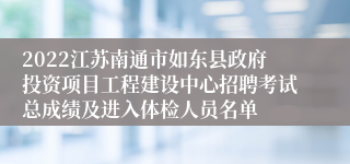 2022江苏南通市如东县政府投资项目工程建设中心招聘考试总成绩及进入体检人员名单