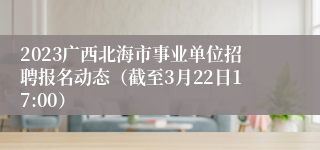 2023广西北海市事业单位招聘报名动态（截至3月22日17:00）