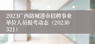 2023广西防城港市招聘事业单位人员报考动态（20230321）