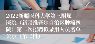 2022新疆医科大学第三附属医院（新疆维吾尔自治区肿瘤医院）第二次招聘拟录用人员名单公示（第二批）