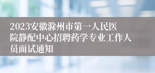 2023安徽滁州市第一人民医院静配中心招聘药学专业工作人员面试通知