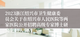 2023浙江绍兴市卫生健康委员会关于在绍兴市人民医院等两家医院公开招聘高级专家博士研究生41人公告