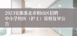 2023安徽淮北市相山区招聘中小学校医（护士）资格复审公告