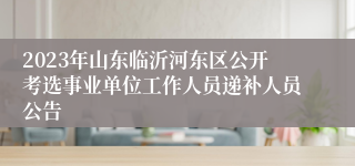 2023年山东临沂河东区公开考选事业单位工作人员递补人员公告