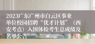 2023广东广州市白云区事业单位校园招聘“优才计划”（西安考点）入围体检考生总成绩及名单公告