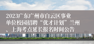 2023广东广州市白云区事业单位校园招聘“优才计划”兰州、上海考点延长报名时间公告