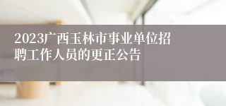 2023广西玉林市事业单位招聘工作人员的更正公告