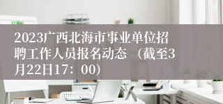 2023广西北海市事业单位招聘工作人员报名动态 （截至3月22日17：00）