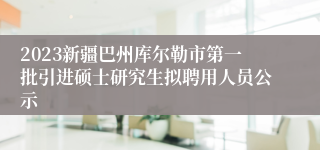 2023新疆巴州库尔勒市第一批引进硕士研究生拟聘用人员公示