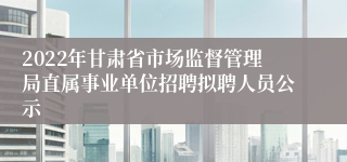 2022年甘肃省市场监督管理局直属事业单位招聘拟聘人员公示