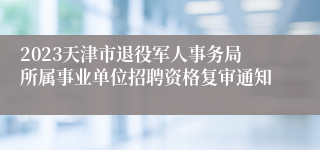 2023天津市退役军人事务局所属事业单位招聘资格复审通知