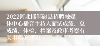 2022河北邯郸磁县招聘融媒体中心播音主持人面试成绩、总成绩、体检、档案及政审考察有关事项的通知