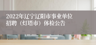 2022年辽宁辽阳市事业单位招聘（灯塔市）体检公告