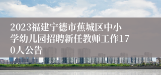 2023福建宁德市蕉城区中小学幼儿园招聘新任教师工作170人公告