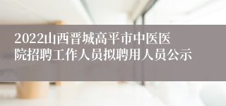 2022山西晋城高平市中医医院招聘工作人员拟聘用人员公示