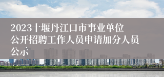 2023十堰丹江口市事业单位公开招聘工作人员申请加分人员公示