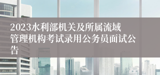 2023水利部机关及所属流域管理机构考试录用公务员面试公告