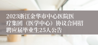 2023浙江金华市中心医院医疗集团（医学中心）协议合同招聘应届毕业生25人公告