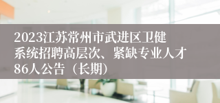 2023江苏常州市武进区卫健系统招聘高层次、紧缺专业人才86人公告（长期）